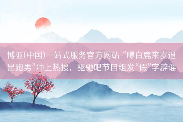 博亚(中国)一站式服务官方网站 “曝白鹿来岁退出跑男”冲上热搜，驱驰吧节目组发“假”字辟谣