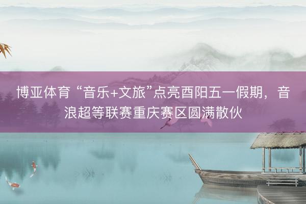 博亚体育 “音乐+文旅”点亮酉阳五一假期，音浪超等联赛重庆赛区圆满散伙