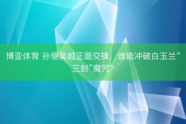 博亚体育 孙俪吴越正面交锋，谁能冲破白玉兰“三封”魔咒？