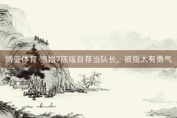 博亚体育 浪姐7陈瑶自荐当队长，被指太有勇气