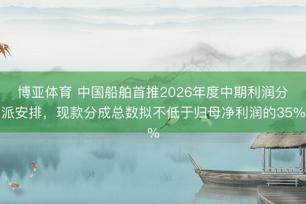 博亚体育 中国船舶首推2026年度中期利润分派安排,现款分成总数拟不低于归母净利润的35%