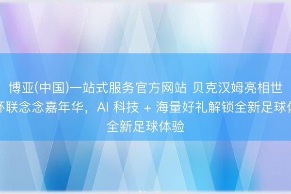博亚(中国)一站式服务官方网站 贝克汉姆亮相世界杯联念念嘉年华，AI 科技 + 海量好礼解锁全新足球体验