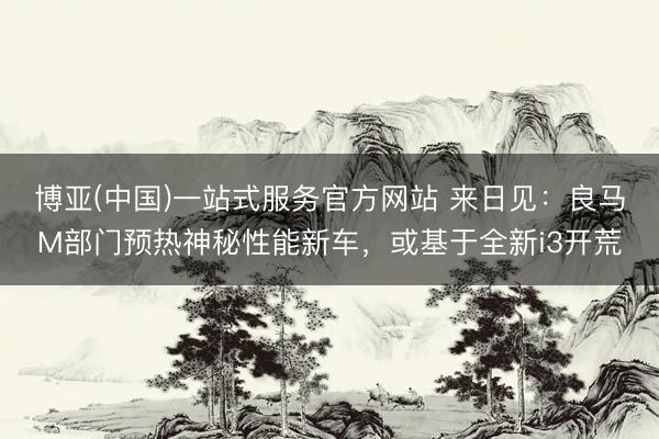 博亚(中国)一站式服务官方网站 来日见：良马M部门预热神秘性能新车，或基于全新i3开荒