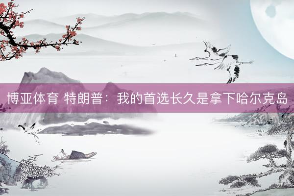 博亚体育 特朗普：我的首选长久是拿下哈尔克岛