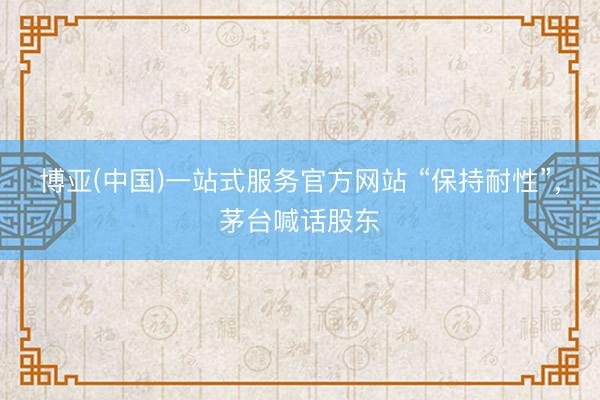 博亚(中国)一站式服务官方网站 “保持耐性”，茅台喊话股东