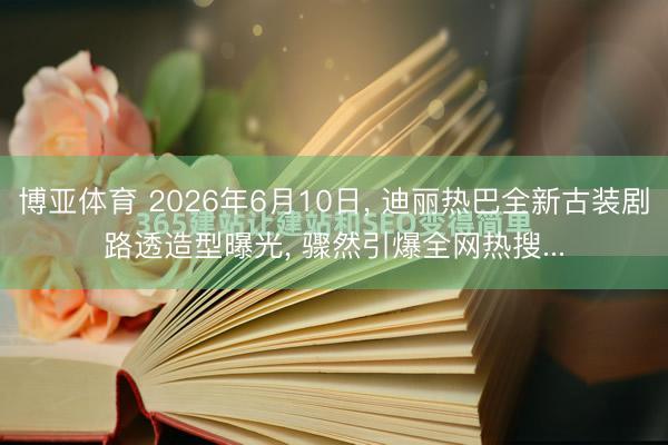 博亚体育 2026年6月10日, 迪丽热巴全新古装剧路透造型曝光, 骤然引爆全网热搜...
