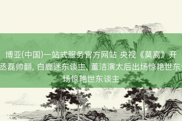 博亚(中国)一站式服务官方网站 央视《莫离》开播! 丞磊帅翻, 白鹿迷东谈主, 董洁演太后出场惊艳世东谈主