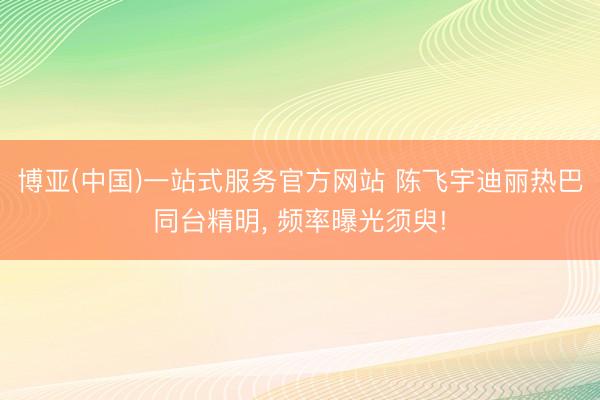 博亚(中国)一站式服务官方网站 陈飞宇迪丽热巴同台精明, 频率曝光须臾!