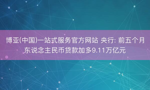 博亚(中国)一站式服务官方网站 央行: 前五个月东说念主民币贷款加多9.11万亿元