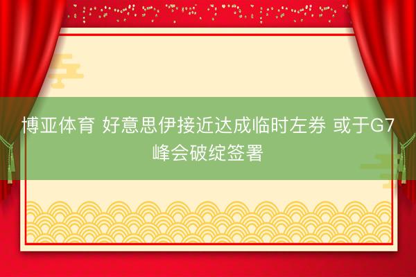 博亚体育 好意思伊接近达成临时左券 或于G7峰会破绽签署