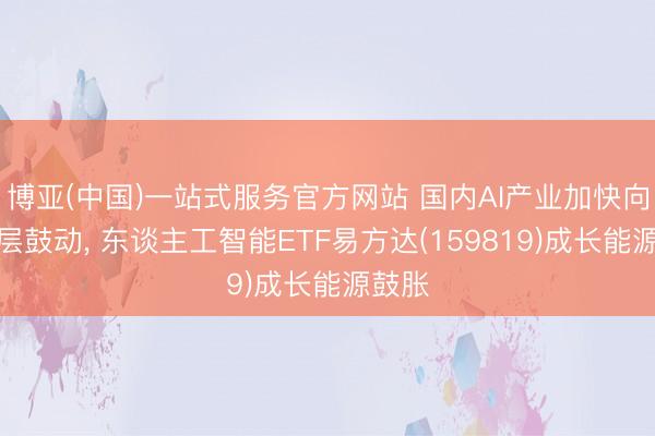 博亚(中国)一站式服务官方网站 国内AI产业加快向诳骗层鼓动, 东谈主工智能ETF易方达(159819)成长能源鼓胀