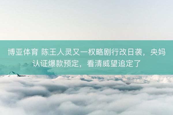 博亚体育 陈王人灵又一权略剧行改日袭，央妈认证爆款预定，看清威望追定了