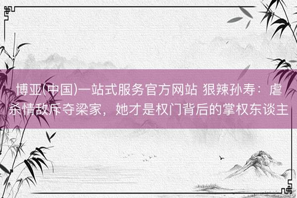 博亚(中国)一站式服务官方网站 狠辣孙寿:虐杀情敌斥夺梁家,她才是权门背后的掌权东谈主