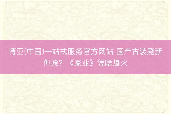博亚(中国)一站式服务官方网站 国产古装剧新但愿？《家业》凭啥爆火