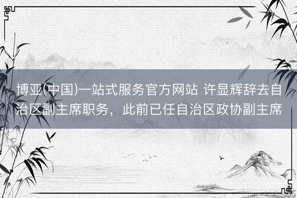 博亚(中国)一站式服务官方网站 许显辉辞去自治区副主席职务，此前已任自治区政协副主席