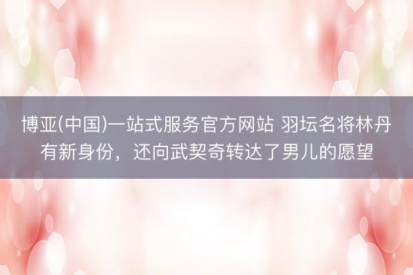 博亚(中国)一站式服务官方网站 羽坛名将林丹有新身份，还向武契奇转达了男儿的愿望
