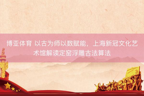 博亚体育 以古为师以数赋能，上海新冠文化艺术馆解读定窑浮雕古法算法