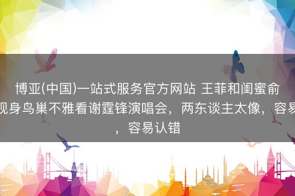 博亚(中国)一站式服务官方网站 王菲和闺蜜俞飞鸿现身鸟巢不雅看谢霆锋演唱会，两东谈主太像，容易认错