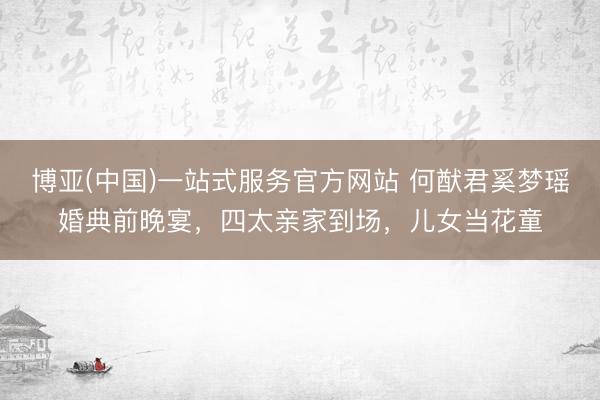 博亚(中国)一站式服务官方网站 何猷君奚梦瑶婚典前晚宴，四太亲家到场，儿女当花童