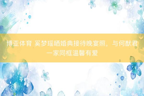 博亚体育 奚梦瑶晒婚典接待晚宴照，与何猷君一家同框温馨有爱