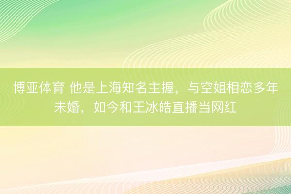 博亚体育 他是上海知名主握，与空姐相恋多年未婚，如今和王冰皓直播当网红