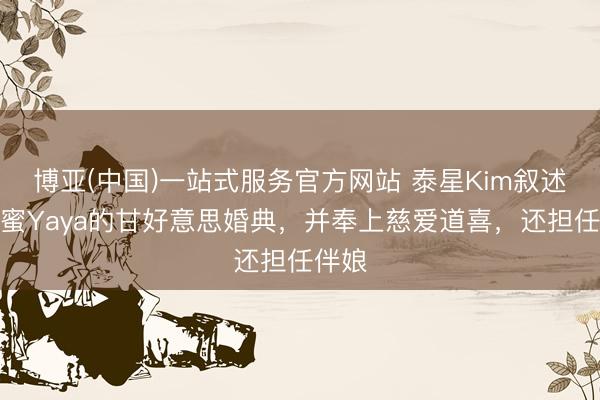 博亚(中国)一站式服务官方网站 泰星Kim叙述好闺蜜Yaya的甘好意思婚典，并奉上慈爱道喜，还担任伴娘