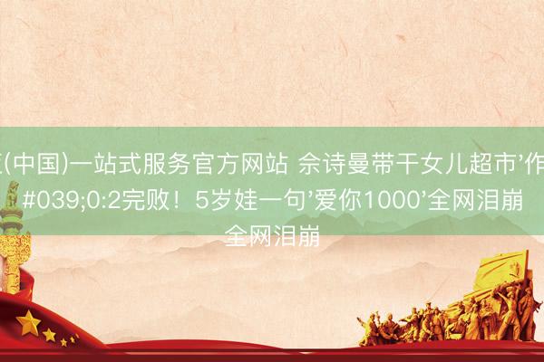 博亚(中国)一站式服务官方网站 佘诗曼带干女儿超市'作战'0:2完败！5岁娃一句'爱你1000'全网泪崩