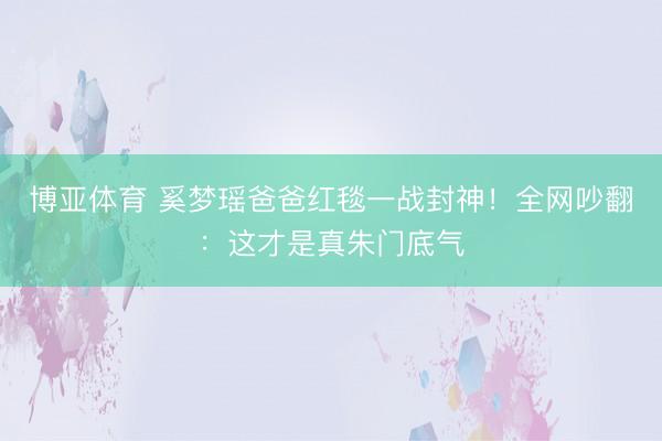 博亚体育 奚梦瑶爸爸红毯一战封神！全网吵翻：这才是真朱门底气