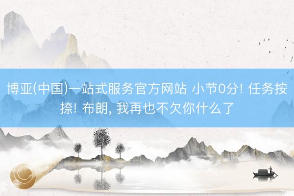 博亚(中国)一站式服务官方网站 小节0分! 任务按捺! 布朗, 我再也不欠你什么了