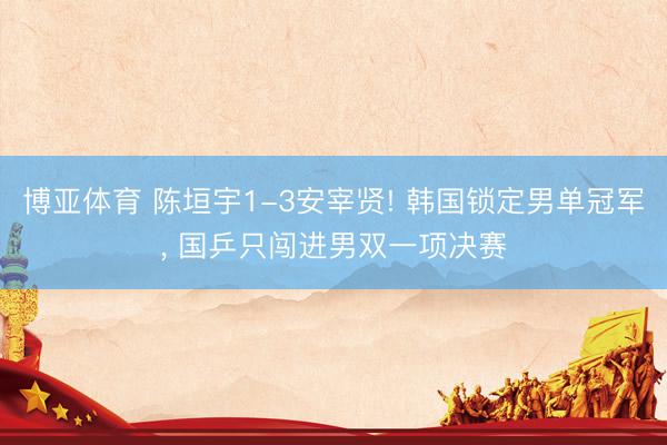 博亚体育 陈垣宇1-3安宰贤! 韩国锁定男单冠军, 国乒只闯进男双一项决赛