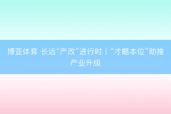 博亚体育 长远“产改”进行时｜“才略本位”助推产业升级