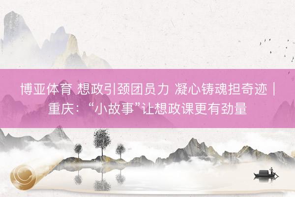 博亚体育 想政引颈团员力 凝心铸魂担奇迹|重庆:“小故事”让想政课更有劲量