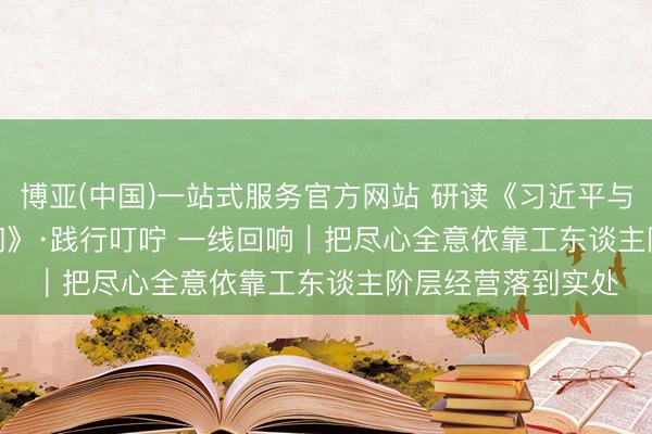 博亚(中国)一站式服务官方网站 研读《习近平与一线员工一又友们》·践行叮咛 一线回响｜把尽心全意依靠工东谈主阶层经营落到实处