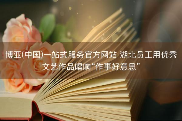 博亚(中国)一站式服务官方网站 湖北员工用优秀文艺作品唱响“作事好意思”
