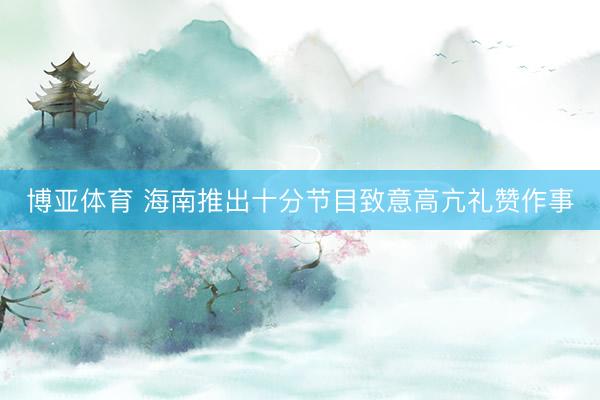 博亚体育 海南推出十分节目致意高亢礼赞作事
