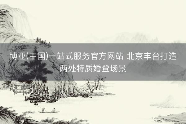 博亚(中国)一站式服务官方网站 北京丰台打造两处特质婚登场景