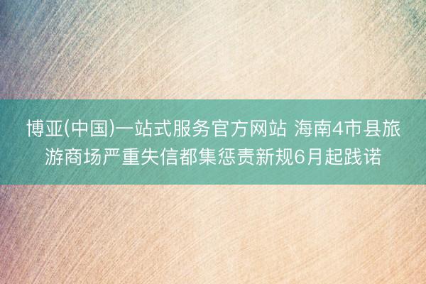 博亚(中国)一站式服务官方网站 海南4市县旅游商场严重失信都集惩责新规6月起践诺