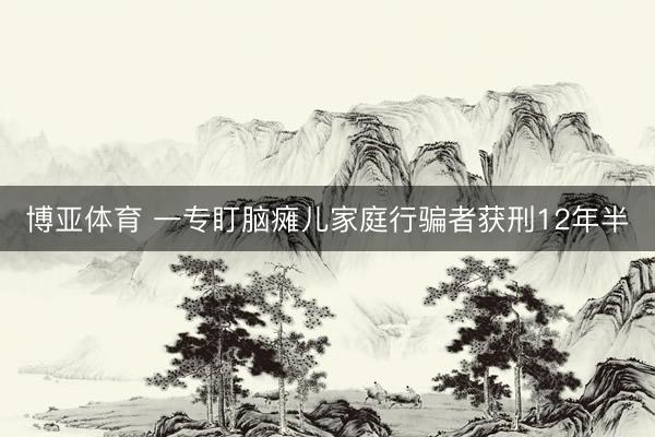 博亚体育 一专盯脑瘫儿家庭行骗者获刑12年半