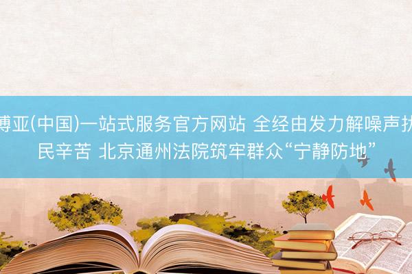 博亚(中国)一站式服务官方网站 全经由发力解噪声扰民辛苦 北京通州法院筑牢群众“宁静防地”