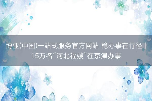 博亚(中国)一站式服务官方网站 稳办事在行径丨15万名“河北福嫂”在京津办事
