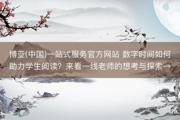 博亚(中国)一站式服务官方网站 数字时间如何助力学生阅读？来看一线老师的想考与探索→