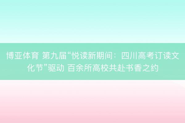 博亚体育 第九届“悦读新期间：四川高考订读文化节”驱动 百余所高校共赴书香之约