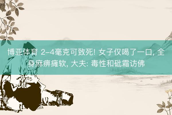 博亚体育 2-4毫克可致死! 女子仅喝了一口, 全身麻痹瘫软, 大夫: 毒性和砒霜访佛