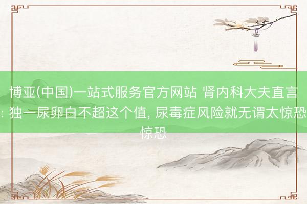 博亚(中国)一站式服务官方网站 肾内科大夫直言: 独一尿卵白不超这个值, 尿毒症风险就无谓太惊恐