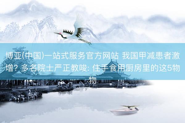 博亚(中国)一站式服务官方网站 我国甲减患者激增? 多名院士严正教唆: 住手食用厨房里的这5物