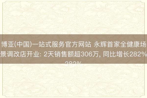 博亚(中国)一站式服务官方网站 永辉首家全健康场景调改店开业: 2天销售额超306万, 同比增长282%