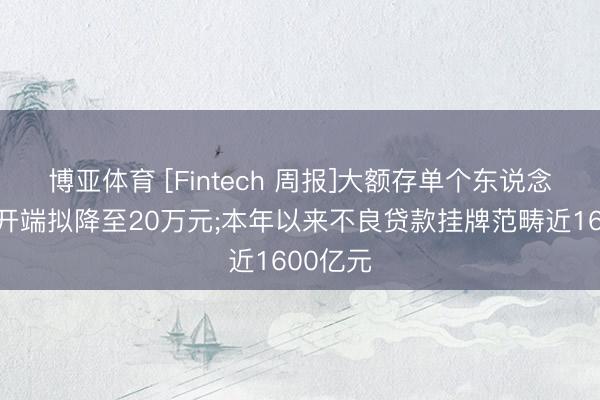 博亚体育 [Fintech 周报]大额存单个东说念主认购开端拟降至20万元;本年以来不良贷款挂牌范畴近1600亿元