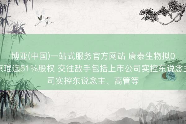 博亚(中国)一站式服务官方网站 康泰生物拟0元受让北京琨远51%股权 交往敌手包括上市公司实控东说念主、高管等