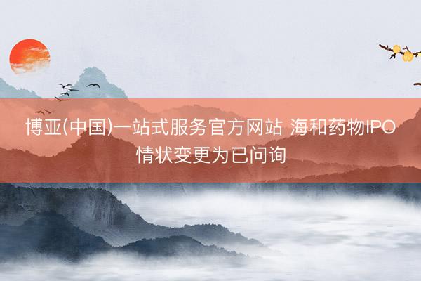 博亚(中国)一站式服务官方网站 海和药物IPO情状变更为已问询