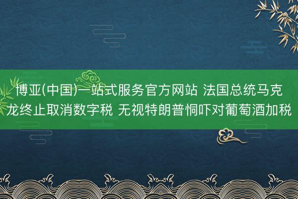 博亚(中国)一站式服务官方网站 法国总统马克龙终止取消数字税 无视特朗普恫吓对葡萄酒加税